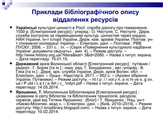 Приклади бібліографічного опису
віддалених ресурсів
 Українські культурні цінності в Росії: спроба діалогу про повернення,
1930 р. [Електронний ресурс] / упоряд.: О. Нестуля, С. Нестуля ; Держ.
служба контролю за переміщенням культур. цінностей через кордон,
НАН України, Ін-т історії України, Держ. ком. архівів України, Полтав. ун-
т споживчої кооперації України. – Електрон. дані. – Полтава : РВВ
ПУСКУ, 2006. – 331 с. : іл. – (Серія «Повернення культурного надбання
України: документи свідчать» ; вип. 4). – Режим доступу. –
http://www.history.org.ua/?litera&kat= 3&id=2080. – Назва з титул. екрана.
– Дата перегляду: 15.01.15.
 Державний архів Волинської області [Електронний ресурс] : путівник /
редкол.: Г. Боряк [та ін.] ; наук. ред. Г. Бондаренко ; авт.-упоряд.: В.
Гика [та ін.] ; Держ. арх. служба України, Держ. архів Волин. обл. –
Електрон. дані. – Луцьк : Надстир’я, 2011. – 952 с. – (Архівні зібрання
України. Путівники). – Режим доступу. – ht t p: / / vol y n. a rc hi ve s .g ov.
ua / P ubl i c a t / a rkh i v_ Volyn.pdf – Назва з титул. екрана. – Дата
перегляду: 14.05.2014.
 Ярошенко, Т. Могилянська Бібліотекарка [Електронний ресурс] :
цікавинки зі світу бібліотек та бібліотечних технологій, ресурсів,
сервісів, ідей від Тетяни Ярошенко : [блог] / Т. Ярошенко ; Нац. ун-т
«Києво-Могилян. акад.». – Електрон. дані. – [Київ, 2010–2014]. – Режим
доступу: http:// kmalibrary.blogspot.com/. – Назва з титул. екрана. – Дата
перегляду: 10.02.2014.
 