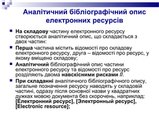 Аналітичний бібліографічний опис
електронних ресурсів
 На складову частину електронного ресурсу
створюється аналітичний опис, що складається з
двох частин:
 Перша частина містить відомості про складову
електронного ресурсу, друга – відомості про ресурс, у
якому вміщено складову;
 Аналітичний бібліографічний опис частини
електронного ресурсу та відомості про ресурс
розділяють двома навскісними рисками //.
 При складанні аналітичного бібліографічного опису,
загальне позначення ресурсу наводять у складовій
частині, одразу після основної назви у квадратних
дужках мовою документа без скорочень, наприклад:
[Електронний ресурс], [Электронный ресурс],
[Electronic resource];
 