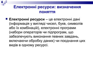 Електронні ресурси: визначення
поняття
 Електронні ресурси – це електронні дані
(інформація у вигляді чисел, букв, символів
або їх комбінацій), електронні програми
(набори операторів чи підпрограм, що
забезпечують виконання певних завдань,
включаючи обробку даних) чи поєднання цих
видів в одному ресурсі.
 