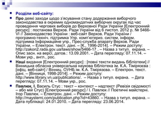  Розділи веб-сайту:
 Про деякі заходи щодо з’ясування стану додержання виборчого
законодавства в окремих одномандатних виборчих округах під час
проведення чергових виборів до Верховної Ради України [Електронний
ресурс] : постанова Верхов. Ради України від 6 листоп. 2012 р. № 5466-
VI // Законодавство України : веб-сайт Верхов. Ради України /
програмно-техніч. підтримка Упр. комп’ютериз. систем, інформ.
підтримка Інформаційне упр., Прес-служба апарату Верхов. Ради
України. – Електрон. текст. дані. – [К., 1996-2014]. – Режим доступу:
http://zakon2.rada.gov.ua/laws/show/5466-17 . – Назва з титул. екрана. –
Опис засн. на версї, датов.: 13.09.2001. – Дата перегляду: 07.11.14. –
Мови укр., англ., рос.
 Наші видання [Електронний ресурс] : [повні тексти видань бібліотеки] //
Вінницька обласна універсальна наукова бібліотека ім. К.А. Тімірязєва :
[офіц. веб-сайт] / Вінниц. ОУНБ ім. К.А. Тімірязєва. – Електрон. текст.
дані. – [Вінниця, 1998-2014]. – Режим доступу:
http://www.library.vn.ua/publications/. – Назва з титул. екрана. – Дата
перегляду: 07.11.14. – Мови укр., рос.
 Павлюк, І. Василь Стус : текст – контекст – надтекст (Ревізія свідомості
– або мій Стус) [Електронний ресурс] / І. Павлюк // Поетичні майстерні.
Ігор Павлюк. – Електрон. дані. – Режим доступу:
http://maysterni.com/publication.php?id=43860. – Назва з титул. екрана. –
Дата публікації: 24.01.2010. – Дата перегляду: 23.06.2014.
 