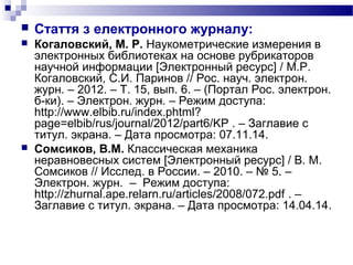  Стаття з електронного журналу:
 Когаловский, М. Р. Наукометрические измерения в
электронных библиотеках на основе рубрикаторов
научной информации [Электронный ресурс] / М.Р.
Когаловский, С.И. Паринов // Рос. науч. электрон.
журн. – 2012. – Т. 15, вып. 6. – (Портал Рос. электрон.
б-ки). – Электрон. журн. – Режим доступа:
http://www.elbib.ru/index.phtml?
page=elbib/rus/journal/2012/part6/KP . – Заглавие с
титул. экрана. – Дата просмотра: 07.11.14.
 Сомсиков, В.М. Классическая механика
неравновесных систем [Электронный ресурс] / В. М.
Сомсиков // Исслед. в России. – 2010. – № 5. –
Электрон. журн. – Режим доступа:
http://zhurnal.ape.relarn.ru/articles/2008/072.pdf . –
Заглавие с титул. экрана. – Дата просмотра: 14.04.14.
 