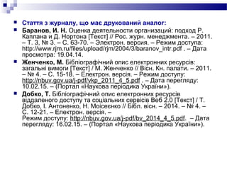  Стаття з журналу, що має друкований аналог:
 Баранов, И. Н. Оценка деятельности организаций: подход Р.
Каплана и Д. Нортона [Текст] // Рос. журн. менеджмента. – 2011.
– Т. 3, № 3. – С. 63-70. – Электрон. версия. – Режим доступа:
http://www.rjm.ru/files/upload/rjm/2004/3/baranov_intr.pdf . – Дата
просмотра: 19.04.14.
 Женченко, М. Бібліографічний опис електронних ресурсів:
загальні вимоги [Текст] / М. Женченко // Вісн. Кн. палати. – 2011.
– № 4. – С. 15-18. – Електрон. версія. – Режим доступу:
http://nbuv.gov.ua/j-pdf/vkp_2011_4_5.pdf . – Дата перегляду:
10.02.15. – (Портал «Наукова періодика України»).
 Добко, Т. Бібліографічний опис електронних ресурсів
віддаленого доступу та соціальних сервісів Веб 2.0 [Текст] / Т.
Добко, І. Антоненко, Н. Моісеєнко // Бібл. вісн. – 2014. – № 4. –
С. 12-21. – Електрон. версія. –
Режим доступу: http://nbuv.gov.ua/j-pdf/bv_2014_4_5.pdf. – Дата
перегляду: 16.02.15. – (Портал «Наукова періодика України»).
 