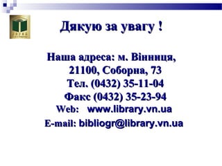 Дякую за увагу !Дякую за увагу !
Наша адреса: м.Наша адреса: м. Вінниця,Вінниця,
21100, Соборна, 7321100, Соборна, 73
Тел. (0432) 35-11-04Тел. (0432) 35-11-04
Факс (0432) 35-Факс (0432) 35-2323--9494
Web:Web: www.library.vnwww.library.vn..uaua
E-E-mmail:ail: bibliogr@library.vn.uabibliogr@library.vn.ua
 