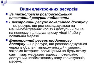 Види електронних ресурсів
 За технологією розповсюдження
електронні ресурси поділяють:
 Електронний ресурс локального доступу
– це ресурс, що розповсюджується на
машинозчитуваних носіях і доступний лише
на певному індивідуальному місці і / або у
локальній мережі.
 Електронний ресурс віддаленого
доступу – це ресурс, що розповсюджується
через глобальні телекомунікаційні мережі,
зокрема Інтернет, розміщений на будь-якому
сайті і має мережеву адресу, потенційно
доступний необмеженому колу користувачів
мережі.
 