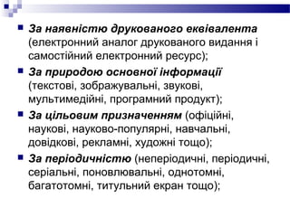  За наявністю друкованого еквівалента
(електронний аналог друкованого видання і
самостійний електронний ресурс);
 За природою основної інформації
(текстові, зображувальні, звукові,
мультимедійні, програмний продукт);
 За цільовим призначенням (офіційні,
наукові, науково-популярні, навчальні,
довідкові, рекламні, художні тощо);
 За періодичністю (неперіодичні, періодичні,
серіальні, поновлювальні, однотомні,
багатотомні, титульний екран тощо);
 