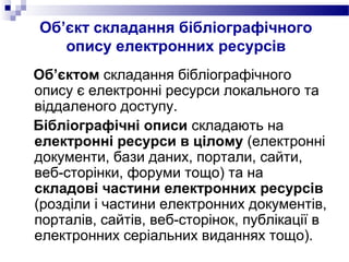 Об’єкт складання бібліографічного
опису електронних ресурсів
Об’єктом складання бібліографічного
опису є електронні ресурси локального та
віддаленого доступу.
Бібліографічні описи складають на
електронні ресурси в цілому (електронні
документи, бази даних, портали, сайти,
веб-сторінки, форуми тощо) та на
складові частини електронних ресурсів
(розділи і частини електронних документів,
порталів, сайтів, веб-сторінок, публікації в
електронних серіальних виданнях тощо).
 