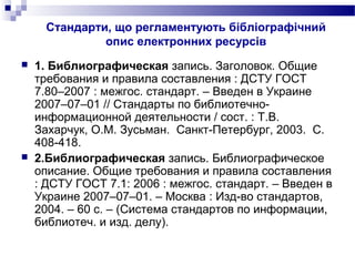 Стандарти, що регламентують бібліографічний
опис електронних ресурсів
 1. Библиографическая запись. Заголовок. Общие
требования и правила составления : ДСТУ ГОСТ
7.80–2007 : межгос. стандарт. – Введен в Украине
2007–07–01 // Стандарты по библиотечно-
информационной деятельности / сост. : Т.В.
Захарчук, О.М. Зусьман. Санкт-Петербург, 2003. С.
408-418.
 2.Библиографическая запись. Библиографическое
описание. Общие требования и правила составления
: ДСТУ ГОСТ 7.1: 2006 : межгос. стандарт. – Введен в
Украине 2007–07–01. – Москва : Изд-во стандартов,
2004. – 60 с. – (Система стандартов по информации,
библиотеч. и изд. делу).
 