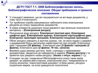 ДСТУ ГОСТ 7.1: 2006 Библиографическая запись.
Библиографическое описание. Общие требования и правила
составления
 У стандарті заявлено, що він поширюється на всі види документів, у
тому числі й електронні;
 Тут зроблена спроба максимально наблизити опис електронних
ресурсів до опису традиційних документів;
 З нових елементів додалися лише відомості про загальне позначення
матеріалу – [Електронний ресурс];
 Позначення виду ресурсу: Електронні текстові дані, Електронні
графічні дані, Електронний журнал, Електронні картографічні дані,
Електронні прикладні програми, Електронні пошукові програми).
 Обсяг ресурсу наводять в круглих дужках, так, як вони подані у джерелі
з додаванням більш детальних характеристик при потребі: Електронні
дані і програми (33 файли); Електронні дані (5 файлів і програма (2
файли), Електронні дані (2 файли; 70 тис. записів)
 Вказівка щодо режиму доступу, який, у випадку з мережевими
документами, зводиться до наведення їх адреси (Режим доступу:) та
примітки про джерело назви ресурсу: (Назва з титул. екрана) і т.д.
 Стандарт не дає тлумачення бібліографічного опису таких видів
джерел, як окрема веб-сторінка, електронний лист, повідомлення зі
списку розсилки, повнотекстовий документ із бази даних, ресурси
соціальних мереж, на котрі доводиться посилатися.
 