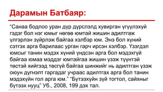 Дарамын Батбаяр:
“Санаа бодлоо уран дүр дүрслэлд хувирган үгүүлэхүй
гэдэг бол нэг юмыг нөгөө юмтай жишин адилтгаж
үлгэрлэн зүйрлэж байгаа хэлбэр юм. Энэ бол хүний
сэтгэх арга барилаас урган гарч ирсэн хэлбэр. Үзэгдэл
юмсыг танин мэдэх хүний үндсэн арга бол мэдэхгүй
байгаа юмаа мэддэг юмтайгаа жишин үзэж түүнтэй
төстэй хийгээд төсгүй байгаа шинжийг нь адилтган үзэж
оюун дүгнэлт гаргадаг учраас адилтгах арга бол танин
мэдэхүйн гол арга юм.” “Бүтээхүйн зүй тогтол, сайхныг
бүтээх нууц” Уб., 2008, 199 дэх тал.
 