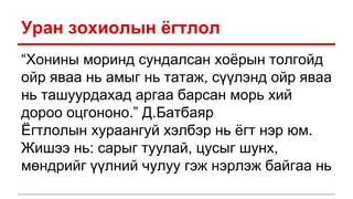 Уран зохиолын ёгтлол
“Хонины моринд сундалсан хоёрын толгойд
ойр яваа нь амыг нь татаж, сүүлэнд ойр яваа
нь ташуурдахад аргаа барсан морь хий
дороо оцгононо.” Д.Батбаяр
Ёгтлолын хураангуй хэлбэр нь ёгт нэр юм.
Жишээ нь: сарыг туулай, цусыг шунх,
мөндрийг үүлний чулуу гэж нэрлэж байгаа нь
 