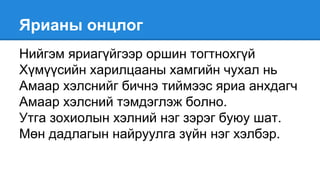 Ярианы онцлог
Нийгэм яриагүйгээр оршин тогтнохгүй
Хүмүүсийн харилцааны хамгийн чухал нь
Амаар хэлснийг бичнэ тиймээс яриа анхдагч
Амаар хэлсний тэмдэглэж болно.
Утга зохиолын хэлний нэг зэрэг буюу шат.
Мөн дадлагын найруулга зүйн нэг хэлбэр.
 