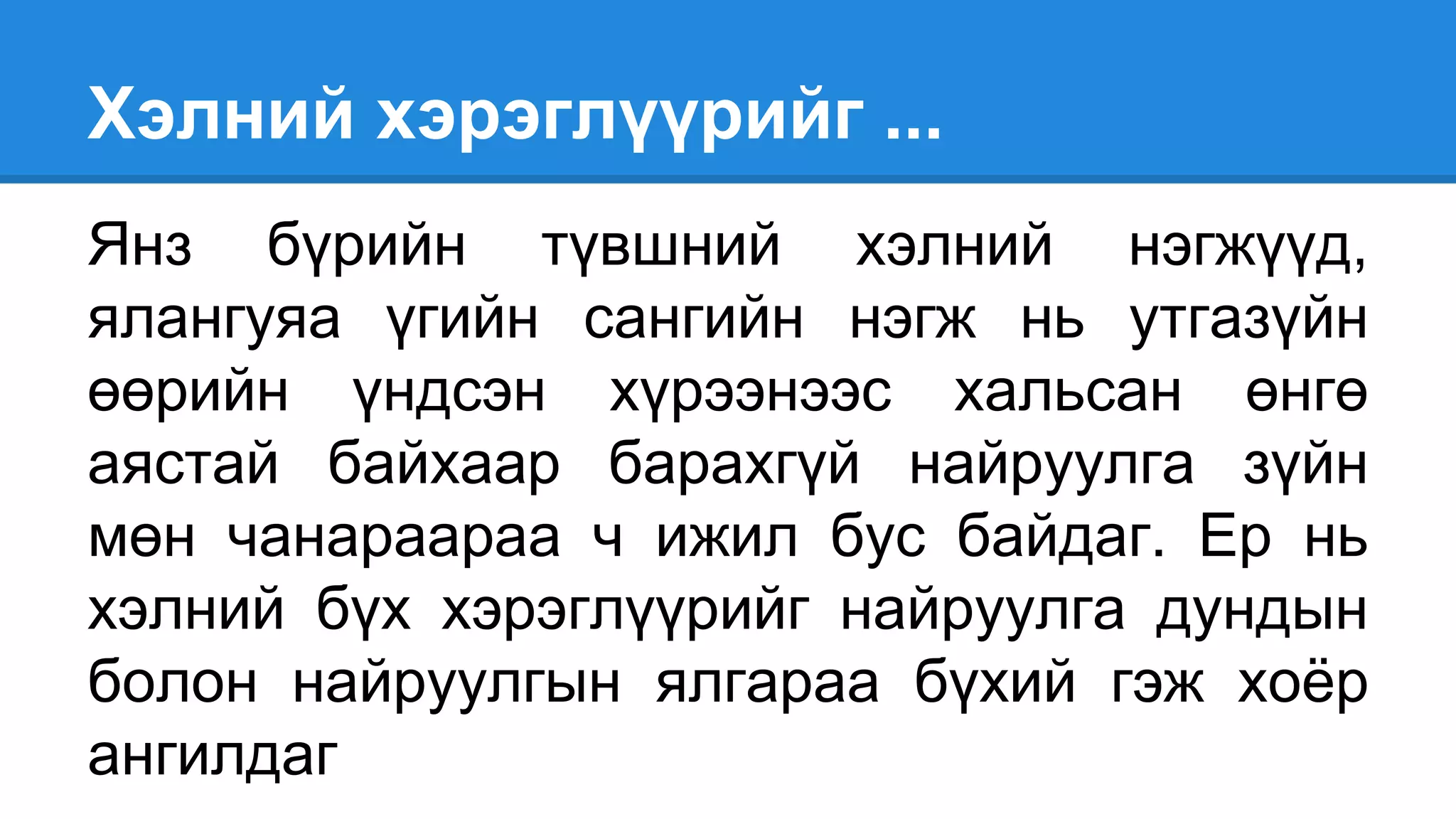 Хэлний хэрэглүүрийг ...
Янз бүрийн түвшний хэлний нэгжүүд,
ялангуяа үгийн сангийн нэгж нь утгазүйн
өөрийн үндсэн хүрээнээс хальсан өнгө
аястай байхаар барахгүй найруулга зүйн
мөн чанараараа ч ижил бус байдаг. Ер нь
хэлний бүх хэрэглүүрийг найруулга дундын
болон найруулгын ялгараа бүхий гэж хоёр
ангилдаг
 
