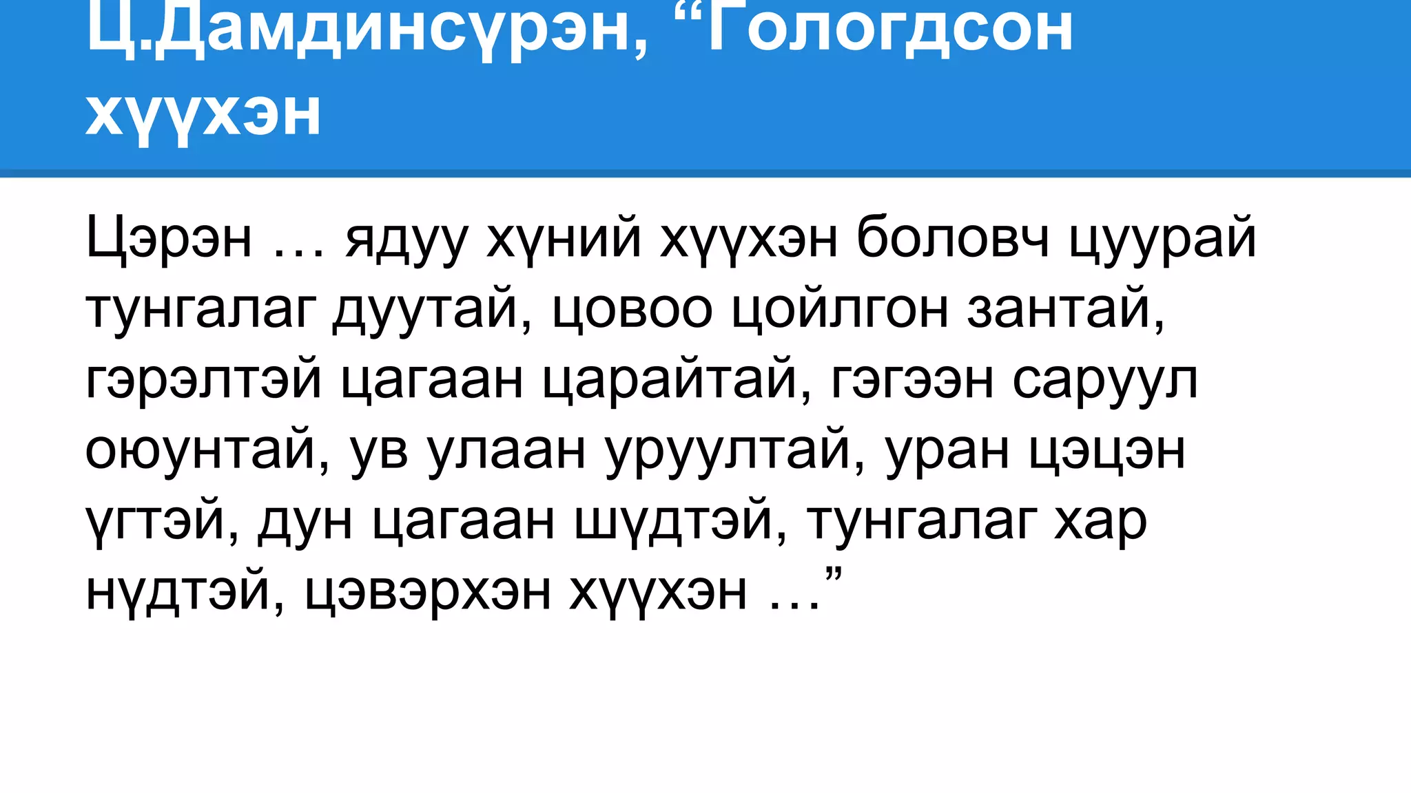 Ц.Дамдинсүрэн, “Гологдсон
хүүхэн
Цэрэн … ядуу хүний хүүхэн боловч цуурай
тунгалаг дуутай, цовоо цойлгон зантай,
гэрэлтэй цагаан царайтай, гэгээн саруул
оюунтай, ув улаан уруултай, уран цэцэн
үгтэй, дун цагаан шүдтэй, тунгалаг хар
нүдтэй, цэвэрхэн хүүхэн …”
 