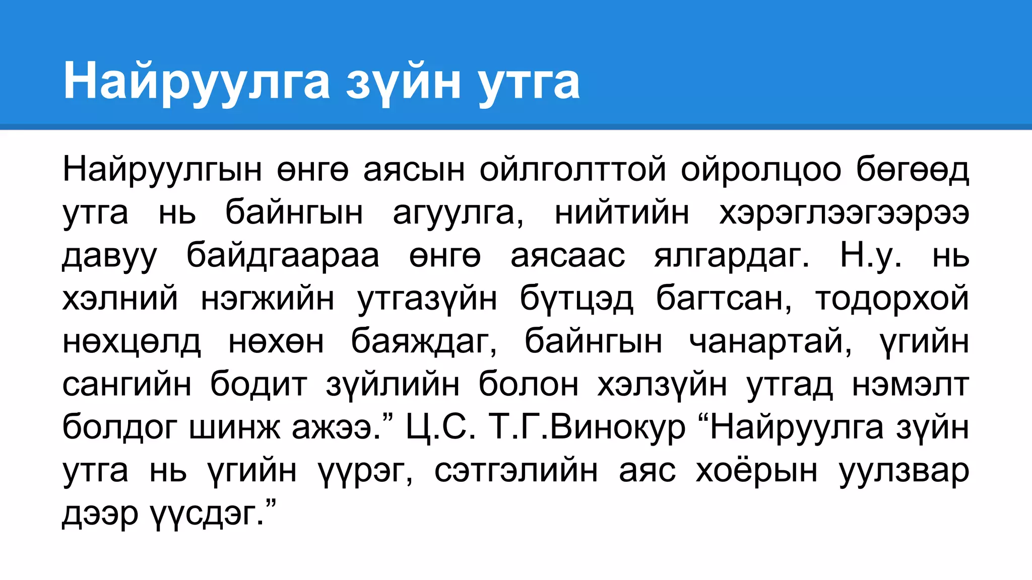 Найруулга зүйн утга
Найруулгын өнгө аясын ойлголттой ойролцоо бөгөөд
утга нь байнгын агуулга, нийтийн хэрэглээгээрээ
давуу байдгаараа өнгө аясаас ялгардаг. Н.у. нь
хэлний нэгжийн утгазүйн бүтцэд багтсан, тодорхой
нөхцөлд нөхөн баяждаг, байнгын чанартай, үгийн
сангийн бодит зүйлийн болон хэлзүйн утгад нэмэлт
болдог шинж ажээ.” Ц.С. Т.Г.Винокур “Найруулга зүйн
утга нь үгийн үүрэг, сэтгэлийн аяс хоёрын уулзвар
дээр үүсдэг.”
 