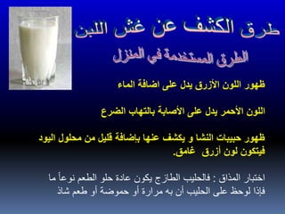 ‫الماء‬ ‫اضافة‬ ‫على‬ ‫يدل‬ ‫األزرق‬ ‫اللون‬ ‫ظهور‬
‫الضرع‬ ‫بالتهاب‬ ‫األصابة‬ ‫على‬ ‫يدل‬ ‫األحمر‬ ‫اللون‬
‫اليود‬ ‫محلول‬ ‫من‬ ‫قليل‬ ‫بإضافة‬ ‫عنها‬ ‫يكشف‬ ‫و‬ ‫النشا‬ ‫حبيبات‬ ‫ظهور‬
‫غامق‬ ‫أزرق‬ ‫لون‬ ‫فيتكون‬.
‫المذاق‬ ‫اختبار‬:‫ما‬ ً‫ا‬‫نوع‬ ‫الطعم‬ ‫حلو‬ ‫عادة‬ ‫يكون‬ ‫الطازج‬ ‫فالحليب‬
‫شاذ‬ ‫طعم‬ ‫أو‬ ‫حموضة‬ ‫أو‬ ‫مرارة‬ ‫به‬ ‫أن‬ ‫الحليب‬ ‫على‬ ‫لوحظ‬ ‫فإذا‬
 