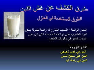 ‫الرائحة‬ ‫اختبار‬:‫قبل‬ ‫من‬ ‫تمييزها‬ ‫يمكن‬ ‫مقبولة‬ ‫رائحة‬ ‫له‬ ‫الطازج‬ ‫الحليب‬
‫على‬ ‫تدل‬ ‫التي‬ ‫الحامضة‬ ‫الرائحة‬ ‫على‬ ‫المتدرب‬ ‫الفرد‬
‫الحليب‬ ‫مكونات‬ ‫في‬ ‫تغيير‬ ‫حدوث‬
‫اللزوجة‬ ‫اختبار‬
‫زجاجي‬ ‫كوب‬ ‫في‬ ‫اللبن‬
‫أملس‬ ‫سطح‬ ‫على‬ ‫اللبن‬
‫اليد‬ ‫راحة‬ ‫في‬ ‫اللبن‬
 