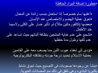 •‫الحافظة‬ ‫المواد‬ ‫اضافة‬ ‫خطورة‬
•‫المعدل‬ ‫عن‬ ‫زائدة‬ ‫بنسب‬ ‫استعمل‬ ‫إذا‬ ً‫ا‬‫خصوص‬ ‫سام‬ ‫أغلبها‬.
•‫اإلنسان‬ ‫عند‬ ‫واالمتصاص‬ ‫الهضم‬ ‫عملية‬ ‫تعوق‬.
•‫بعضها‬(ً‫ل‬‫مث‬ ‫كالفورمالين‬)‫الكلى‬ ‫على‬ ‫ضار‬ ‫تأثير‬ ‫ذو‬‫والسيما‬
‫األطفال‬ ‫عند‬.
•‫تساع‬ ‫حيث‬ ‫ألبانهم‬ ‫بنظافة‬ ‫المنتجين‬ ‫عناية‬ ‫عدم‬ ‫على‬ ‫تشجع‬‫على‬ ‫د‬
‫حفظها‬ ‫مدة‬ ‫وطول‬ ‫تلفها‬ ‫عدم‬.
•‫القائمين‬ ‫على‬ ‫معه‬ ‫يصعب‬ ‫مما‬ ‫اللبن‬ ‫عيوب‬ ‫إخفاء‬ ‫إلى‬ ‫تؤدى‬
‫البكتريولوج‬ ‫ونظافته‬ ‫جودته‬ ‫درجة‬ ‫تحديد‬ ‫االستلم‬ ‫بعملية‬‫ية‬.
•‫نشاط‬ ‫تعوق‬ ‫حيث‬ ‫التصنيع‬ ‫فى‬ ‫صعوبات‬ ‫وجودها‬ ‫عن‬ ‫ينشأ‬
‫الحيوية‬ ‫المضادات‬ ‫مع‬ ‫ذلك‬ ‫فى‬ ‫تتفق‬ ‫وهى‬ ‫الباديء‬ ‫بكتيريا‬.
 