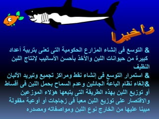 &‫بتربية‬ ‫تعنى‬ ‫التى‬ ‫الحكومية‬ ‫المزارع‬ ‫إنشاء‬ ‫فى‬ ‫التوسع‬‫أعداد‬
‫ال‬ ‫إلنتاج‬ ‫األساليب‬ ‫بأحسن‬ ‫واألخذ‬ ‫اللبن‬ ‫حيوانات‬ ‫من‬ ‫كبيرة‬‫لبن‬
‫النظيف‬
&‫ا‬ ‫وتبريد‬ ‫تجميع‬ ‫ومراكز‬ ‫نقط‬ ‫إنشاء‬ ‫فى‬ ‫التوسع‬ ‫استمرار‬‫أللبان‬
&‫الجائلين‬ ‫الباعة‬ ‫نظام‬ ‫إلغاء‬‫أق‬ ‫فى‬ ‫اللبن‬ ‫بحمل‬ ‫السماح‬ ‫وعدم‬‫ساط‬
‫الموزعين‬ ‫هؤالء‬ ‫يتبعها‬ ‫التى‬ ‫الطريقة‬ ‫بهذه‬ ‫اللبن‬ ‫توزيع‬ ‫أو‬
‫مقف‬ ‫أوعية‬ ‫أو‬ ‫زجاجات‬ ‫فى‬ ‫معبأ‬ ‫اللبن‬ ‫توزيع‬ ‫على‬ ‫واالقتصار‬‫ولة‬
‫ومصدره‬ ‫ومواصفاته‬ ‫اللبن‬ ‫نوع‬ ‫الخارج‬ ‫من‬ ‫عليها‬ ‫مبينا‬
 