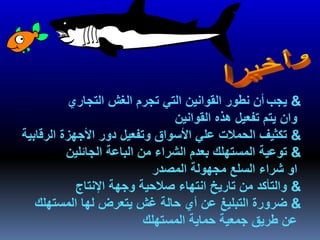 &‫يجب‬‫التجاري‬ ‫الغش‬ ‫تجرم‬ ‫التي‬ ‫القوانين‬ ‫نطور‬ ‫أن‬
‫القوانين‬ ‫هذه‬ ‫تفعيل‬ ‫يتم‬ ‫وان‬
&‫الرقابية‬ ‫األجهزة‬ ‫دور‬ ‫وتفعيل‬ ‫األسواق‬ ‫علي‬ ‫الحمالت‬ ‫تكثيف‬
&‫الجائلين‬ ‫الباعة‬ ‫من‬ ‫الشراء‬ ‫بعدم‬ ‫المستهلك‬ ‫توعية‬
‫المصدر‬ ‫مجهولة‬ ‫السلع‬ ‫شراء‬ ‫او‬
&‫اإلنتاج‬ ‫وجهة‬ ‫صالحية‬ ‫انتهاء‬ ‫تاريخ‬ ‫من‬ ‫والتأكد‬
&‫المستهلك‬ ‫لها‬ ‫يتعرض‬ ‫غش‬ ‫حالة‬ ‫أي‬ ‫عن‬ ‫التبليغ‬ ‫ضرورة‬
‫المستهلك‬ ‫حماية‬ ‫جمعية‬ ‫طريق‬ ‫عن‬
 