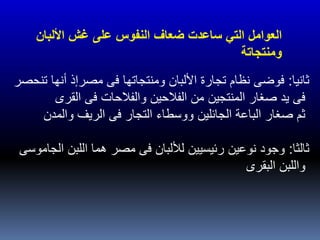 ‫ثانيا‬:‫تنحصر‬ ‫أنها‬ ‫مصرإذ‬ ‫فى‬ ‫ومنتجاتها‬ ‫األلبان‬ ‫تجارة‬ ‫نظام‬ ‫فوضى‬
‫القرى‬ ‫فى‬ ‫والفالحات‬ ‫الفالحين‬ ‫من‬ ‫المنتجين‬ ‫صغار‬ ‫يد‬ ‫فى‬
‫والمدن‬ ‫الريف‬ ‫فى‬ ‫التجار‬ ‫ووسطاء‬ ‫الجائلين‬ ‫الباعة‬ ‫صغار‬ ‫ثم‬
‫ثالثا‬:‫الجاموسى‬ ‫اللبن‬ ‫هما‬ ‫مصر‬ ‫فى‬ ‫لأللبان‬ ‫رئيسيين‬ ‫نوعين‬ ‫وجود‬
‫البقرى‬ ‫واللبن‬
‫النفوس‬ ‫ضعاف‬ ‫ساعدت‬ ‫التي‬ ‫العوامل‬‫األل‬ ‫غش‬ ‫على‬‫بان‬
‫ومنتجاتة‬
 