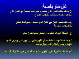(‫أ‬)‫الذي‬ ‫اللبن‬ ‫مع‬ ‫سليمة‬ ‫حيوانات‬ ‫مصدره‬ ‫الذي‬ ‫اللبن‬ ‫بخلط‬ ‫وذلك‬
‫الضرع‬ ‫بالتهاب‬ ‫مصاب‬ ‫حيوان‬ ‫مصدره‬
(‫ب‬)‫تعالج‬ ‫حيوانات‬ ‫مصدره‬ ‫الذي‬ ‫اللبن‬ ‫مع‬ ‫اللبن‬ ‫كمية‬ ‫خلط‬
‫الحيوية‬ ‫بالمضادات‬
(‫ج‬)‫سام‬ ‫يكون‬ ‫منها‬ ‫والبعض‬ ‫الملونة‬ ‫المواد‬ ‫إضافة‬
(‫د‬)‫أكسيد‬ ‫وفوق‬ ‫البوراكس‬ ‫او‬ ‫الفورمالين‬ ‫مثل‬ ‫الحافظة‬ ‫المواد‬ ‫إضافة‬
‫والبيكربونات‬ ‫والبنزوات‬ ‫الهيدروجين‬
(‫ه‬)‫مواد‬ ‫من‬ ‫مصنعة‬ ‫عليه‬ ‫تحتوي‬ ‫التي‬ ‫العبوة‬ ‫كانت‬ ‫إذا‬‫بالصحة‬ ‫ضارة‬
 