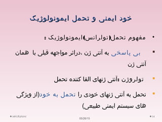 ‫ایمونولوژیک‬ ‫تحمل‬ ‫و‬ ‫ایمنی‬ ‫خود‬‫ایمونولوژیک‬ ‫تحمل‬ ‫و‬ ‫ایمنی‬ ‫خود‬
•: ( )‫ایمونولوژیک‬ ‫تولرانس‬ ‫تحمل‬ ‫مفهوم‬
‫پاسخی‬ ‫بی‬‫همان‬ ‫با‬ ‫قبلی‬ ‫مواجهه‬ ‫،دراثر‬ ‫ژن‬ ‫آنتی‬ ‫به‬
‫ژن‬ ‫آنتی‬
: ‫تولروژن‬‫تحمل‬ ‫کننده‬ ‫القا‬ ‫ژنهای‬ ‫آنتی‬
‫را‬ ‫خودی‬ ‫ژنهای‬ ‫آنتی‬ ‫به‬ ‫تحمل‬‫خود‬ ‫به‬ ‫تحمل‬‫ویژگی‬ ‫)از‬
(‫طبیعی‬ ‫ایمنی‬ ‫سیستم‬ ‫های‬
05/26/15
MH.Rahimi 14
 