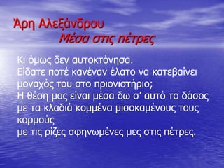 Άρη Αλεξάνδρου
Μέσα στις πέτρες
Κι όμως δεν αυτοκτόνησα.
Είδατε ποτέ κανέναν έλατο να κατεβαίνει
μοναχός του στο πριονιστήριο;
Η θέση μας είναι μέσα δω σ’ αυτό το δάσος
με τα κλαδιά κομμένα μισοκαμένους τους
κορμούς
με τις ρίζες σφηνωμένες μες στις πέτρες.
 