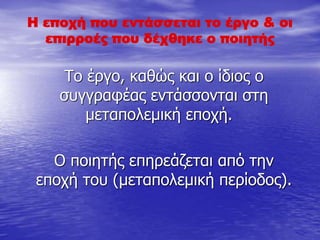 Η εποχή που εντάσσεται το έργο & οι
επιρροές που δέχθηκε ο ποιητής
Το έργο, καθώς και ο ίδιος ο
συγγραφέας εντάσσονται στη
μεταπολεμική εποχή.
Ο ποιητής επηρεάζεται από την
εποχή του (μεταπολεμική περίοδος).
 