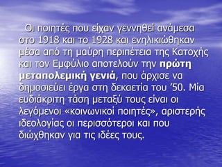 Οι ποιητές που είχαν γεννηθεί ανάμεσα
στο 1918 και το 1928 και ενηλικιώθηκαν
μέσα από τη μαύρη περιπέτεια της Κατοχής
και τον Εμφύλιο αποτελούν την πρώτη
μεταπολεμική γενιά, που άρχισε να
δημοσιεύει έργα στη δεκαετία του ’50. Μία
ευδιάκριτη τάση μεταξύ τους είναι οι
λεγόμενοι «κοινωνικοί ποιητές», αριστερής
ιδεολογίας οι περισσότεροι και που
διώχθηκαν για τις ιδέες τους.
 