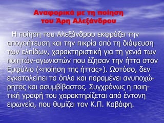 Αναφορικά με τη ποίηση
του Άρη Αλεξάνδρου
Η ποίηση του Αλεξάνδρου εκφράζει την
απογοήτευση και την πικρία από τη διάψευση
των ελπίδων, χαρακτηριστική για τη γενιά των
ποιητών-αγωνιστών που έζησαν την ήττα στον
Εμφύλιο («ποίηση της ήττας»). Ωστόσο, δεν
εγκαταλείπει τα όπλα και παραμένει ανυποχώ-
ρητος και ασυμβίβαστος. Συγχρόνως η ποιη-
τική γραφή του χαρακτηρίζεται από έντονη
ειρωνεία, που θυμίζει τον Κ.Π. Καβάφη.
 