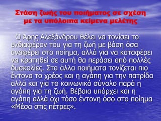 Στάση ζωής του ποιήματος σε σχέση
με τα υπόλοιπα κείμενα μελέτης
Ο Άρης Αλεξάνδρου θέλει να τονίσει το
ενδιαφέρον του για τη ζωή με βάση όσα
αναφέρει στο ποίημα, αλλά για να καταφέρει
να κρατηθεί σε αυτή θα περάσει από πολλές
δυσκολίες. Στα άλλα ποιήματα τονίζεται πιο
έντονα το χρέος και η αγάπη για την πατρίδα
αλλά και για το κοινωνικό σύνολο παρά η
αγάπη για τη ζωή. Βέβαια υπάρχει και η
αγάπη αλλά όχι τόσο έντονη όσο στο ποίημα
«Μέσα στις πέτρες».
 
