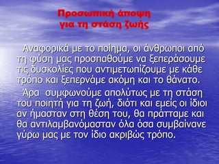 Προσωπική άποψη
για τη στάση ζωής
Αναφορικά με το ποίημα, οι άνθρωποι από
τη φύση μας προσπαθούμε να ξεπεράσουμε
τις δυσκολίες που αντιμετωπίζουμε με κάθε
τρόπο και ξεπερνάμε ακόμη και το θάνατο.
Άρα συμφωνούμε απολύτως με τη στάση
του ποιητή για τη ζωή, διότι και εμείς οι ίδιοι
αν ήμασταν στη θέση του, θα πράτταμε και
θα αντιλαμβανόμασταν όλα όσα συμβαίνανε
γύρω μας με τον ίδιο ακριβώς τρόπο.
 
