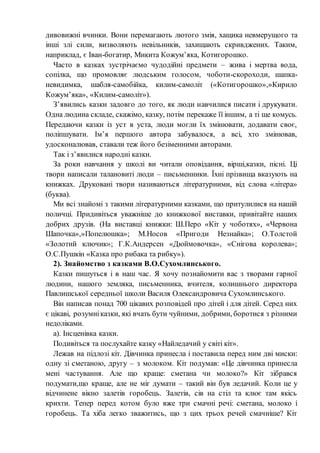 дивовижні вчинки. Вони перемагають лютого змія, хащика невмерущого та
інші злі сили, визволяють невільників, захищають скривджених. Таким,
наприклад, є Іван-богатир, Микита Кожум’яка, Котигорошко.
Часто в казках зустрічаємо чудодійні предмети – жива і мертва вода,
сопілка, що промовляє людським голосом, чоботи-скороходи, шапка-
невидимка, шабля-самобійка, килим-самоліт («Котигорошко»,»Кирило
Кожум’яка», «Килим-самоліт»).
З’явились казки задовго до того, як люди навчилися писати і друкувати.
Одна людина складе, скажімо, казку, потім перекаже її іншим, а ті ще комусь.
Передаючи казки із уст в уста, люди могли їх змінювати, додавати своє,
поліпшувати. Ім’я першого автора забувалося, а всі, хто змінював,
удосконалював, ставали теж його безіменними авторами.
Так і з’явилися народні казки.
За роки навчання у школі ви читали оповідання, вірші,казки, пісні. Ці
твори написали талановиті люди – письменники. Їхні прізвища вказують на
книжках. Друковані твори називаються літературними, від слова «літера»
(буква).
Ми всі знайомі з такими літературними казками, що притулилися на нашій
поличці. Придивіться уважніше до книжкової виставки, привітайте наших
добрих друзів. (На виставці книжки: Ш.Перо «Кіт у чоботях», «Червона
Шапочка»,»Попелюшка»; М.Носов «Пригоди Незнайка»; О.Толстой
«Золотий ключик»; Г.К.Андерсен «Дюймовочка», «Снігова королева»;
О.С.Пушкін «Казка про рибака та рибку»).
2). Знайомство з казками В.О.Сухомлинського.
Казки пишуться і в наш час. Я хочу познайомити вас з творами гарної
людини, нашого земляка, письменника, вчителя, колишнього директора
Павлишської середньої школи Василя Олександровича Сухомлинського.
Він написав понад 700 цікавих розповідей про дітей і для дітей. Серед них
є цікаві, розумніказки, які вчать бути чуйними, добрими, боротися з різними
недоліками.
а). Інсценівка казки.
Подивіться та послухайте казку «Найледачий у світі кіт».
Лежав на підлозі кіт. Дівчинка принесла і поставила перед ним дві миски:
одну зі сметаною, другу – з молоком. Кіт подумав: «Це дівчинка принесла
мені частування. Але що краще: сметана чи молоко?» Кіт зібрався
подумати,що краще, але не міг думати – такий він був ледачий. Коли це у
відчинене вікно залетів горобець. Залетів, сів на стіл та клює там якісь
крихти. Тепер перед котом було вже три смачні речі: сметана, молоко і
горобець. Та хіба легко зважитись, що з цих трьох речей смачніше? Кіт
 