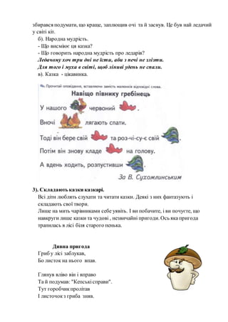 збирався подумати, що краще, заплющив очі та й заснув. Це був най ледачий
у світі кіт.
б). Народна мудрість.
- Що висміює ця казка?
- Що говорить народна мудрість про ледарів?
Ледачому хоч три дні не їсти, аби з печі не злізти.
Для того і муха в світі, щоб ліниві удень не спали.
в). Казка - цікавинка.
3). Складають казки казкарі.
Всі діти люблять слухати та читати казки. Деякі з них фантазують і
складають свої твори.
Лише на мить чарівниками себе уявіть. І ви побачите, і ви почуєте, що
навкруги лише казки та чудові , незвичайні пригоди. Ось яка пригода
трапилась в лісі біля старого пенька.
Дивна пригода
Гриб у лісі заблукав,
Бо листок на нього впав.
Глянув вліво він і вправо
Та й подумав: "Кепськісправи".
Тут горобчикпролітав
І листочокз гриба зняв.
 
