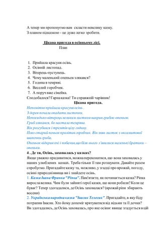 А тепер ми пропонуємо вам скласти невелику казку.
З планом підказкою - це дуже легко зробити.
Цікава пригода в осінньомулісі.
План
1. Прийшла красуня осінь.
2. Осінній листопад.
3. Вітерець-пустунець.
4. Чому маленький опеньокзлякався?
5. Година в темряві.
6. Веселий горобчик.
7. А поруч вже сімейка.
Сподобалося?Гарнаказка! Ти справжній чарівник!
Цікава пригода.
Непомітно прийшла красуня осінь .
З дерев почали опадати листочки.
Непосидько-вітерець великимлисткомнакривгрибок-опеньок.
Грибзлякався, бо настала темрява.
Він розгубився і тремтів цілу годину.
Повз старий пеньок пролітавгоробчик. Він зняв листок з оксамитової
шапочки гриба.
Опеньок відкривочі і побачив,щобіля нього з’явилися маленькі братики –
опеньки.
4 . Де ти, Осінь, заховалась у казках?
Якщо уважно придивитися, можнапереконатися, що вона заховалась у
наших улюблених казках. Требатільки її там розшукати. Давайте разом
спробуємо. Пригадайтеказку та, можливо, у згадці про врожай, погоду,
осінні природніявища ви і знайдете осінь.
1. Казка Івана Франка"Ріпка".Пам'ятаєте, як починається казка? Ріпка
вирославелика. Чим були зайняті герої казки, що вони робили?Коли це
буває? Тепер здогадалися, деОсінь заховалася? (врожайріпи збирають
восени)
2. Українськанародна казка "Івасик Телесик". Пригадайте, в яку біду
потрапив Івасик. Хто йому допоміг врятуватися від відьми та її дочки?
Ви здогадались, деОсінь заховалась, про яке осіннє явище згадується в цій
 