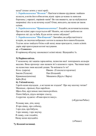 казці? (птахи летять у теплі краї).
3. Українськаказка "Колосок". Пам'ятаєтепівник-трудівник знайшов
колосок, а потім його обмолотив, відніс зерно до млина та намолов
борошна, і, нарешті, пиріжків напік? Ви теж вважаєте, що це відбувалося
наприкінці літа та на початку осені? Отже, виходить, що казка ця також
осіння.
4. Українськаказка "Кривенькакачечка". Згадайте, якпочинається казка.
Про які осінні дари згадується в ній? Назвіть, які осінні грибимогли
збиратив лісі дід та баба. Куди летіли качки табунцем?
5. Українськаказка "Пан Коцький". Звичайно,видобрепам'ятаєте
історію, як лисичка побралася з котом та назвала його паном Коцьким.
Тодіви легко знайдете Осінь в цій казці, якщо пригадаєте, з яких осінніх
дарів звірі приготували котові частування.
а). « Схованки»
В чарівному яблучку заховалися і осінні місяці. Відшукайте їх.
5).Чарівна квітка.
У казковому лісі зацвіла гарна квітка, пелюстки якої повторюють кольори
веселки. Вона пропонує нам назвати ім’я казкового героя. Частинки імені
на пелюстках змив веселий дощик. Чи впізнаєш їх ти?
Коза–(дереза) Півник- (Голосистегорличко)
Івасик-(Телесик) Пан (Коцький)
Кривенька(качечка) Мишенята (Круть і Верть)
Баба (Яга)
6). Упізнай казку.
Героїв казки відгадали , а всі казки ви згадали? Про яку казочку читаю?
Маленьке, сіреньке, біди наробило.
Щось біле, кругленьке хвостиком розбило.
Плаче бабуся, дідусь витирає сльозу,
А курочка кудакче: «Я вам простезнесу».
(«КурочкаРяба»)
Розкажу вам, діти, казку
Я про кішку, про собачку,
І про діда, про бабусю,
І про мишку, і про внучку.
Я скажу, а ви згадайте,
Назву казки відгадайте.
(«Ріпка»)
7). Казковітаємниці.
 
