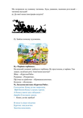 Ми потрапили на галявину таємниць. Будь уважним, малюнки розглядай –
таємниці відгадай!
а). До якої казки ілюстрація-силуети?
б). Знайди помилку художника.
8). «Чарівна торбинка».
На казковій галявині знайшла я торбинку. Не проставона, а чарівна. Там
лежать загублені речі. З якої вони казочки?
Яйце – «КурочкаРяба».
Рукавиця –«Рукавичка».
Пір’ячко та грибочки – «Кривенькакачечка».
Колосок – «Колосок».
9). Лялькова вистава «Курочка Ряба».
Сьогодніми Казку до нас запросили,
Щоб бачити Казку і слухать гуртом.
А Казка у школі десь заблукала –
Давайте її погукаєм разом.
- Казко, до нас прийди!
В тепле із сінця гніздечко
Курочка знесла яєчко.
Захотіла вона вмить
 