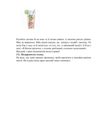 Колобок скочив їй на язик та й почав співати. А лисичка увязла зубами.
Ніяк не вирветься. Баба дідові сказала, дід укинув у погріб і лисичку. От
поліз Рак у хату та й питається: «А хто, хто в зайчиковій хатці?» А Коза з
печі: «Я Бичок-третячок, з соломи зроблений, соломою засмолений».
Відгадай, з яких компонентів веселі страви?
11) . Подарунок на згадку.
На жаль, час дуже швидко проминув, треба вертатися у звичайне шкільне
життя. На згадку казка дарує веселий танок «каченят».
 