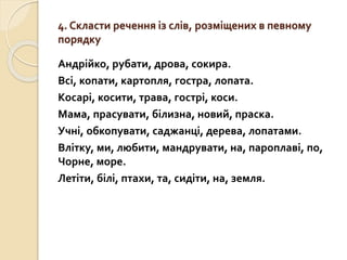 4. Скласти речення із слів, розміщених в певному
порядку
Андрійко, рубати, дрова, сокира.
Всі, копати, картопля, гостра, лопата.
Косарі, косити, трава, гострі, коси.
Мама, прасувати, білизна, новий, праска.
Учні, обкопувати, саджанці, дерева, лопатами.
Влітку, ми, любити, мандрувати, на, пароплаві, по,
Чорне, море.
Летіти, білі, птахи, та, сидіти, на, земля.
 