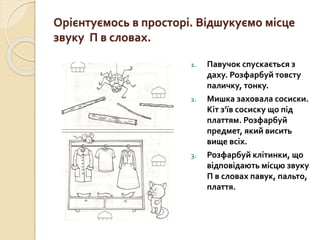 Орієнтуємось в просторі. Відшукуємо місце
звуку П в словах.
1. Павучок спускається з
даху. Розфарбуй товсту
паличку, тонку.
2. Мишка заховала сосиски.
Кіт з'їв сосиску що під
платтям. Розфарбуй
предмет, який висить
вище всіх.
3. Розфарбуй клітинки, що
відповідають місцю звуку
П в словах павук, пальто,
плаття.
 