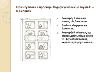 Орієнтуємось в просторі. Відшукуємо місце звуків П –
Б в словах
1. Розфарбуй вікна під
дахом, під балконом.
2. Закінчи візерунки на
балконах.
3. Розфарбуй клітинки, що
відповідають місцю звуків
П – Б у словах собака,
черепаха, борсук, папуга.
 