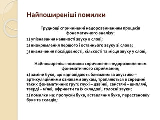 Найпоширеніші помилки
Труднощі спричиненні недорозвиненням процесів
фонематичного аналізу:
1) упізнавання наявності звуку в слові;
2) виокремлення першого і останнього звуку зі слова;
3) визначення послідовності, кількості та місця звуку у слові;
Найпоширеніші помилки спричиненні недорозвиненням
фонематичного сприймання:
1) заміни букв, що відповідають близьким за акустико –
артикуляційними ознаками звукам, трапляються в середині
таких фонематичних груп: глухі – дзвінкі, свистячі – шиплячі,
тверді – м'які, африкати та їх складові, голосні звуки;
2) помилки на: пропуски букв, вставляння букв, перестановку
букв та складів;
 