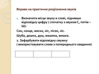 Вправи на практичне розрізнення звуків
1. Визначити місце звуку в слові, піднявши
відповідну цифру ( спочатку з звуком С, потім –
Ш):
Син, сонце, миска, ніс, пісок, ліс.
Шуба, дошка, душ, машина, мишка.
2. Зафарбувати відповідну смужку
( використовувати слова з попереднього завдання)
 