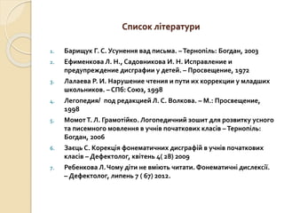 Список літератури
1. Барищук Г. С. Усунення вад письма. –Тернопіль: Богдан, 2003
2. Ефименкова Л. Н., Садовникова И. Н. Исправление и
предупреждение дисграфии у детей. – Просвещение, 1972
3. Лалаева Р. И. Нарушение чтения и пути их коррекции у младших
школьников. – СПб: Союз, 1998
4. Легопедия/ под редакцией Л. С. Волкова. – М.: Просвещение,
1998
5. МомотТ. Л. Грамотійко. Логопедичний зошит для розвитку усного
та писемного мовлення в учнів початкових класів –Тернопіль:
Богдан, 2006
6. Заєць С. Корекція фонематичних дисграфій в учнів початкових
класів – Дефектолог, квітень 4( 28) 2009
7. Ребенкова Л.Чому діти не вміють читати. Фонематичні дислексії.
– Дефектолог, липень 7 ( 67) 2012.
 
