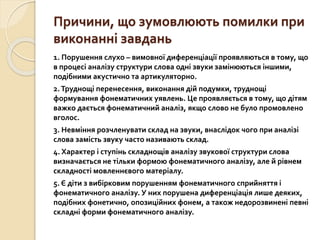 Причини, що зумовлюють помилки при
виконанні завдань
1. Порушення слухо – вимовної диференціації проявляються в тому, що
в процесі аналізу структури слова одні звуки замінюються іншими,
подібними акустично та артикуляторно.
2.Труднощі перенесення, виконання дій подумки, труднощі
формування фонематичних уявлень. Це проявляється в тому, що дітям
важко дається фонематичний аналіз, якщо слово не було промовлено
вголос.
3. Невміння розчленувати склад на звуки, внаслідок чого при аналізі
слова замість звуку часто називають склад.
4. Характер і ступінь складнощів аналізу звукової структури слова
визначається не тільки формою фонематичного аналізу, але й рівнем
складності мовленнєвого матеріалу.
5. Є діти з вибірковим порушенням фонематичного сприйняття і
фонематичного аналізу. У них порушена диференціація лише деяких,
подібних фонетично, опозиційних фонем, а також недорозвинені певні
складні форми фонематичного аналізу.
 
