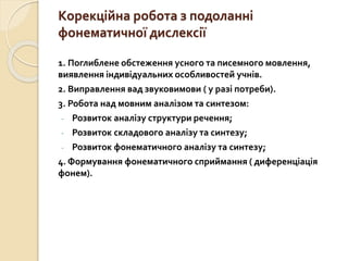 Корекційна робота з подоланні
фонематичної дислексії
1. Поглиблене обстеження усного та писемного мовлення,
виявлення індивідуальних особливостей учнів.
2. Виправлення вад звуковимови ( у разі потреби).
3. Робота над мовним аналізом та синтезом:
- Розвиток аналізу структури речення;
- Розвиток складового аналізу та синтезу;
- Розвиток фонематичного аналізу та синтезу;
4. Формування фонематичного сприймання ( диференціація
фонем).
 