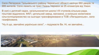 Село Легедзине Тальнівського району Черкаської області налічує 560 дворів та
995 жителів. Село лежить на трасі Умань-Черка...