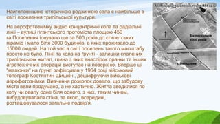 Найголовнішою історичною родзинкою села є найбільше в
світі поселення трипільської культури.
На аерофотознімку видно концентричні кола та радіальні
лінії – вулиці гігантського протоміста площею 450
га.Поселення існувало ще за 500 років до єгипетських
пірамід і мало біля 3000 будинків, в яких проживало до
15000 людей. На той час в світі поселень такого масштабу
просто не було. Лінії та кола на ґрунті - залишки спалених
трипільських жител, глина з яких внаслідок оранки та інших
агротехнічних операцій виступає на поверхню. Вперше ці
"малюнки" на ґрунті зафіксував у 1964 році військовий
топограф Костянтин Шишкін , дешифруючи військові
аерофотознімки. Вивчення розкопок довело, що забудову
міста вели продумано, а не хаотично. Житла зводилися по
колу чи овалу одне біля одного, з них, таким чином,
вибудовувалася стіна, за якою, всередині,
розташовувалося загальне подвір’я.
 