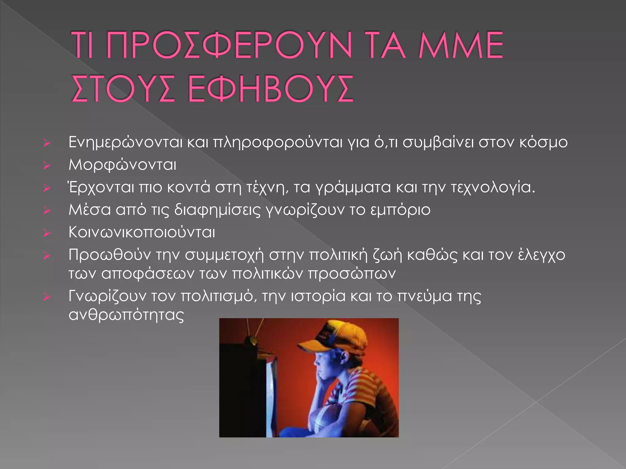  Ενημερώνονται και πληροφορούνται για ό,τι συμβαίνει στον κόσμο
 Μορφώνονται
 Έρχονται πιο κοντά στη τέχνη, τα γράμματα και την τεχνολογία.
 Μέσα από τις διαφημίσεις γνωρίζουν το εμπόριο
 Κοινωνικοποιούνται
 Προωθούν την συμμετοχή στην πολιτική ζωή καθώς και τον έλεγχο
των αποφάσεων των πολιτικών προσώπων
 Γνωρίζουν τον πολιτισμό, την ιστορία και το πνεύμα της
ανθρωπότητας
 