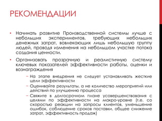 РЕКОМЕНДАЦИИ
• Начинать развитие Производственной системы лучше с
небольших экспериментов, требующих небольших
денежных затрат, вовлекающих лишь небольшую группу
людей, проводя изменения на небольшом участке потока
создания ценности.
• Организовать прозрачную и реалистичную систему
ключевых показателей эффективности работы, оценки и
вознаграждения
− На этапе внедрения не следует устанавливать жесткие
цели эффективности
− Оценивайте результаты, а не количество мероприятий или
действий по улучшению процесса
− Свяжите в долгосрочном плане усовершенствования с
целями по эффективности на макро-уровне (т.е. со
скоростью реакции на запросы клиентов, уменьшение
ошибок, соблюдение сроков поставки, общее снижение
затрат, эффективность продаж)
 